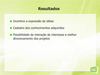 Resultados


Incentivo a expressão de idéias

Cadastro dos conhecimentos adquiridos

Possibilidade de interação de interesses e melhor
direcionamento dos projetos
 