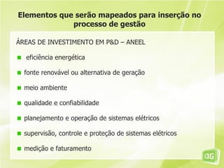 Elementos que serão mapeados para inserção no
             processo de gestão

ÁREAS DE INVESTIMENTO EM P&D – ANEEL

  eficiência energética

  fonte renovável ou alternativa de geração

  meio ambiente

  qualidade e confiabilidade

  planejamento e operação de sistemas elétricos

  supervisão, controle e proteção de sistemas elétricos

  medição e faturamento
 