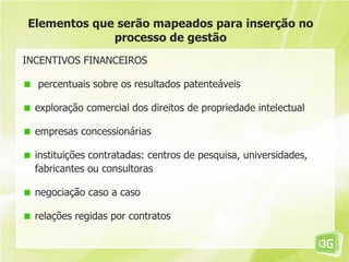 Elementos que serão mapeados para inserção no
             processo de gestão
INCENTIVOS FINANCEIROS

  percentuais sobre os resultados patenteáveis

  exploração comercial dos direitos de propriedade intelectual

  empresas concessionárias

  instituições contratadas: centros de pesquisa, universidades,
  fabricantes ou consultoras

  negociação caso a caso

  relações regidas por contratos
 