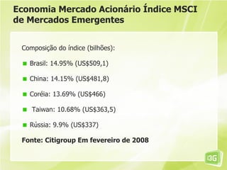 Economia Mercado Acionário Índice MSCI
de Mercados Emergentes


 Composição do índice (bilhões):

   Brasil: 14.95% (US$509,1)

   China: 14.15% (US$481,8)

   Coréia: 13.69% (US$466)

    Taiwan: 10.68% (US$363,5)

   Rússia: 9.9% (US$337)

 Fonte: Citigroup Em fevereiro de 2008
 