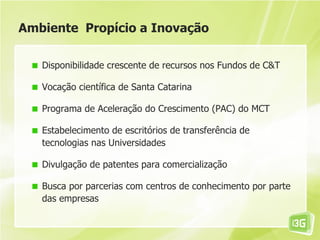 Ambiente Propício a Inovação

   Disponibilidade crescente de recursos nos Fundos de C&T

   Vocação científica de Santa Catarina

   Programa de Aceleração do Crescimento (PAC) do MCT

   Estabelecimento de escritórios de transferência de
   tecnologias nas Universidades

   Divulgação de patentes para comercialização

   Busca por parcerias com centros de conhecimento por parte
   das empresas
 