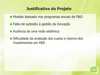 Justificativa do Projeto

Modelo baseado nos programas anuais de P&D

Falta de subsídio à gestão da inovação

Ausência de uma visão sistêmica

Dificuldade da avaliação dos custos e retorno dos
investimentos em P&D
 