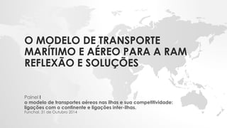 O MODELO DE TRANSPORTE MARÍTIMO E AÉREO PARA A RAMREFLEXÃO E SOLUÇÕES 
Painel I 
o modelo de transportes aéreos nas ilhas e sua competitividade: ligações com o continente e ligações inter-ilhas. 
Funchal, 31 de Outubro 2014  
