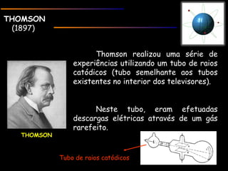 THOMSONTHOMSON
(1897)
THOMSON
Thomson realizou uma série de
experiências utilizando um tubo de raios
catódicos (tubo semelhante aos tubos
existentes no interior dos televisores).
Neste tubo, eram efetuadas
descargas elétricas através de um gás
rarefeito.
Tubo de raios catódicos
 