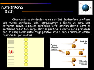 RUTHERFORDRUTHERFORD
(1911)
Observando as cintilações na tela de ZnS, Rutherford verificou 
que muitas partículas "alfa" atravessavam a lâmina de ouro, sem
sofrerem desvio, e poucas partículas "alfa" sofriam desvio. Como as
partículas "alfa" têm carga elétrica positiva, o desvio seria provocado
por um choque com outra carga positiva, isto é, com o núcleo do átomo,
constituído  por prótons.
 