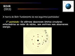 BOHRBOHR
(1913)
A teoria de Bohr fundamenta-se nos seguintes postulados:
    1º postulado1º postulado: Os elétrons descrevem órbitas circulares: Os elétrons descrevem órbitas circulares
estacionárias ao redor do núcleo, sem emitirem nem absorveremestacionárias ao redor do núcleo, sem emitirem nem absorverem
energia.energia.
 
