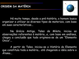 ORIGEM DA MATÉRIAORIGEM DA MATÉRIA
Há muito tempo, desde a pré-história, o homem busca
organizar e utilizar os diversos tipos de materiais, com base
em suas características...
Na Grécia Antiga, Tales de Mileto, iniciou as
observações referentes à matéria...e, com base em análises,
chegou a conclusão que tudo originava-se de um “Elemento
Único”...
A partir de Tales, iniciou-se a História do Elemento
que constituía toda a matéria... até chegarem a idéia sobre o
Átomo...
 