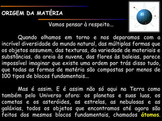 ORIGEM DA MATÉRIAORIGEM DA MATÉRIA
Vamos pensar à respeito...
Quando olhamos em torno e nos deparamos com a
incrível diversidade do mundo natural, das múltiplas formas que
os objetos assumem, das texturas, da variedade de materiais e
substâncias, da areia às nuvens, das flores às baleias, parece
impossível imaginar que existe uma ordem por trás disso tudo,
que todas as formas de matéria são compostas por menos de
100 tipos de blocos fundamentais...
Mas é assim. E é assim não só aqui na Terra como
também pelo Universo afora: os planetas e suas luas, os
cometas e os asteróides, as estrelas, as nebulosas e as
galáxias, todos os objetos que encontramos até agora são
feitos dos mesmos blocos fundamentais, chamados átomosátomos.
 