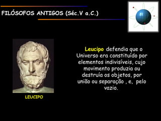 FILÓSOFOS ANTIGOS (Séc.V a.C.)FILÓSOFOS ANTIGOS (Séc.V a.C.)
LEUCIPOLEUCIPO
LeucipoLeucipo defendia que o
Universo era constituído por
elementos indivisíveis, cujo
movimento produzia ou
destruía os objetos, por
união ou separação , e, pelo
vazio.
 