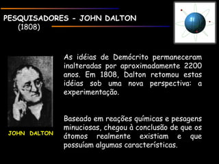 PESQUISADORES - JOHN DALTONPESQUISADORES - JOHN DALTON
(1808)
As idéias de Demócrito permaneceram
inalteradas por aproximadamente 2200
anos. Em 1808, Dalton retomou estas
idéias sob uma nova perspectiva: a
experimentação.
Baseado em reações químicas e pesagens
minuciosas, chegou à conclusão de que os
átomos realmente existiam e que
possuíam algumas características.
JOHN DALTON
 