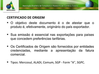 CERTIFICADO DE ORIGEM O objetivo deste documento é o de atestar que o produto é, efetivamente, originário do país exportador. Sua emissão é essencial nas exportações para países que concedem preferências tarifárias. Os Certificados de Origem são fornecidos por entidades credenciadas, mediante a apresentação da fatura comercial.  Tipos: Mercosul, ALADI, Comum, SGP - Form “A”, SGPC. 
