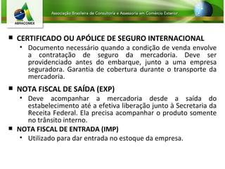 CERTIFICADO OU APÓLICE DE SEGURO INTERNACIONAL Documento necessário quando a condição de venda envolve a contratação de seguro da mercadoria. Deve ser providenciado antes do embarque, junto a uma empresa seguradora. Garantia de cobertura durante o transporte da mercadoria. NOTA FISCAL DE SAÍDA (EXP) Deve acompanhar a mercadoria desde a saída do estabelecimento até a efetiva liberação junto à Secretaria da Receita Federal. Ela precisa acompanhar o produto somente no trânsito interno. NOTA FISCAL DE ENTRADA (IMP) Utilizado para dar entrada no estoque da empresa.   
