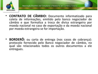 CONTRATO DE CÂMBIO:  Documento informatizado para coleta de informações, emitido pelo banco negociador de câmbio e que formaliza a troca de divisa estrangeira por moeda nacional no caso de exportação e da moeda nacional por moeda estrangeira se for importação. BORDERÔ:  ou carta de entrega (nos casos de cobrança): protocolo fornecido pelo Banco negociador de câmbio, no qual são relacionados todos os outros documentos a ele entregues.  