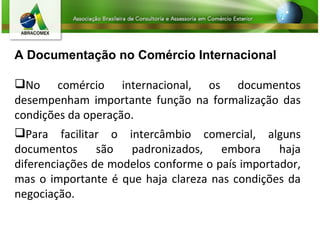 A Documentação no Comércio Internacional No comércio internacional, os documentos desempenham importante função na formalização das condições da operação. Para facilitar o intercâmbio comercial, alguns documentos são padronizados, embora haja diferenciações de modelos conforme o país importador, mas o importante é que haja clareza nas condições da negociação. 