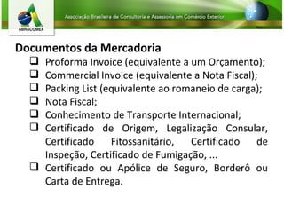Documentos da Mercadoria Proforma Invoice (equivalente a um Orçamento);  Commercial Invoice (equivalente a Nota Fiscal);  Packing List (equivalente ao romaneio de carga);  Nota Fiscal;  Conhecimento de Transporte Internacional;  Certificado de Origem, Legalização Consular, Certificado Fitossanitário, Certificado de Inspeção, Certificado de Fumigação, ... Certificado ou Apólice de Seguro, Borderô ou Carta de Entrega.  