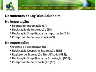 Documentos da Logística Aduaneira Na importação: Licença de Importação (LI); Declaração de Importação (DI) Declaração Simplificada de Importação (DSI); Comprovante de Importação (CI). Na exportação: Registro de Exportação (RE);  Declaração Despacho Exportação (DDE); Registro de Exportação Simplificada (RES); Declaração Simplificada de Exportação (DSE); Comprovante de Exportação (CE). 