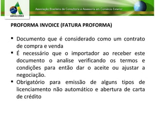 PROFORMA INVOICE (FATURA PROFORMA) Documento que é considerado como um contrato de compra e venda É necessário que o importador ao receber este documento o analise verificando os termos e condições para então dar o aceite ou ajustar a negociação.  Obrigatório para emissão de alguns tipos de licenciamento não automático e abertura de carta de crédito 