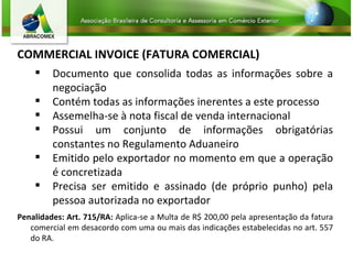 COMMERCIAL INVOICE (FATURA COMERCIAL) Documento que consolida todas as informações sobre a negociação Contém todas as informações inerentes a este processo Assemelha-se à nota fiscal de venda internacional Possui um conjunto de informações obrigatórias constantes no Regulamento Aduaneiro Emitido pelo exportador no momento em que a operação é concretizada Precisa ser emitido e assinado (de próprio punho) pela pessoa autorizada no exportador Penalidades: Art. 715/RA:  Aplica-se a Multa de R$ 200,00 pela apresentação da fatura comercial em desacordo com uma ou mais das indicações estabelecidas no art. 557 do RA.  