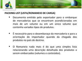 PACKING LIST (LISTA/ROMANEIO DE CARGA) Documento emitido pelo exportador para o embarque de mercadorias que se encontram acondicionadas em mais de um volume ou em um único volume que contenha variados tipos de produtos.  É necessário para o desembaraço da mercadoria e para a orientação do importador quando da chegada dos produtos no país de destino.  O Romaneio nada mais é do que uma simples lista relacionando uma descrição detalhada dos produtos a serem embarcados (volumes e conteúdos). 