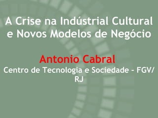 A Crise na Indústrial Cultural e Novos Modelos de Negócio Antonio Cabral   Centro de Tecnologia e Sociedade – FGV/RJ 