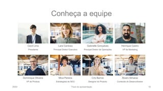 Conheça a equipe
Cecil Lima
Presidente
Lara Cardoso
Principal Diretor Executivo
Gabrielle Gonçalves
Principal Diretor de Operações
Henrique Castro
VP de Marketing
Dominique Oliveira
VP de Produto
Mica Pereira
Estrategista de SEO
Cris Barros
Designer do Produto
Álvaro Almaraz
Conteúdo do Desenvolvedor
20XX Título da apresentação 18
 