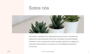 Sobre nós
Na Contoso, capacitamos as organizações para promover o pensamento
colaborativo para impulsionar ainda mais a inovação no local de trabalho.
Fechando o ciclo e alavancando estruturas ágeis, ajudamos os negócios a
crescerem organicamente e a promover uma mentalidade priorizando o
consumidor.
20XX Título da apresentação 2
 