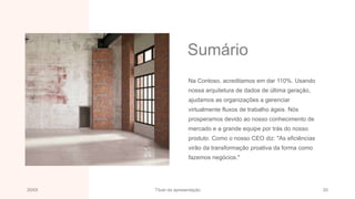 Sumário
Na Contoso, acreditamos em dar 110%. Usando
nossa arquitetura de dados de última geração,
ajudamos as organizações a gerenciar
virtualmente fluxos de trabalho ágeis. Nós
prosperamos devido ao nosso conhecimento de
mercado e a grande equipe por trás do nosso
produto. Como o nosso CEO diz: "As eficiências
virão da transformação proativa da forma como
fazemos negócios."
20XX Título da apresentação 20
 