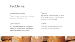 Problema
Intervalo de mercado Finanças
Poucos, se é que há, produtos no mercado
que ajudam clientes como nós
A geração do milênio responde por cerca
de um quarto dos US$ 48 bilhões gastos
em outros produtos em 2018
Consumidores Custos
66% dos consumidores dos EUA gastam
dinheiro em vários produtos que resolvem
apenas parcialmente seu problema
Perda de produtividade custando aos
consumidores milhares de dólares
20XX Título da apresentação 3
 