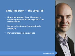Chris Anderson – The Long Tail 
• Novas tecnologias, hoje, liberaram o 
usuários para descobrir e explorar o seu 
individualismo 
• Democratização das ferramentas de 
produção 
• Democratização da produção 
Chris Anderson 
 