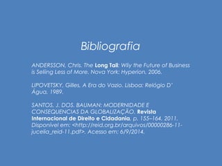 Bibliografia 
ANDERSSON, Chris. The Long Tail: Wliy the Future of Business 
is Seliing Less of More. Nova York: Hyperion, 2006. 
LIPOVETSKY, Gilles, A Era do Vazio. Lisboa: Relógio D’ 
Água, 1989. 
SANTOS, J. DOS. BAUMAN: MODERNIDADE E 
CONSEQUENCIAS DA GLOBALIZAÇÃO. Revista 
Internacional de Direito e Cidadania, p. 155–164, 2011. 
Disponível em: <http://reid.org.br/arquivos/00000286-11- 
jucelia_reid-11.pdf>. Acesso em: 6/9/2014. 
