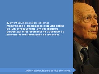 Zygmunt Bauman explora os temas 
modernidade e globalização e faz uma análise 
de suas consequências . Um dos impactos 
gerados por estes fenômenos na atualidade é o 
processo de individualização da sociedade. 
Zygmunt Bauman, fevereiro de 2005, em Varsóvia.. 
 