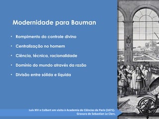 Modernidade para Bauman 
• Rompimento do controle divino 
• Centralização no homem 
• Ciência, técnica, racionalidade 
• Domínio do mundo através da razão 
• Divisão entre sólida e líquida 
Luís XIV e Colbert em visita à Academia de Ciências de Paris (1671). 
Gravura de Sebastian Le Clerc. 
 