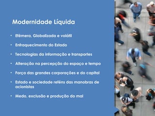 Modernidade Líquida 
• Efêmera, Globalizada e volátil 
• Enfraquecimento do Estado 
• Tecnologias da informação e transportes 
• Alteração na percepção do espaço e tempo 
• Força das grandes corporações e do capital 
• Estado e sociedade reféns das manobras de 
acionistas 
• Medo, exclusão e produção do mal 
 