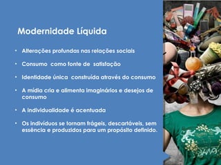Modernidade Líquida 
• Alterações profundas nas relações sociais 
• Consumo como fonte de satisfação 
• Identidade única construída através do consumo 
• A mídia cria e alimenta imaginários e desejos de 
consumo 
• A individualidade é acentuada 
• Os indivíduos se tornam frágeis, descartáveis, sem 
essência e produzidos para um propósito definido. 
 