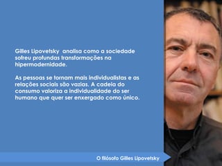 Gilles Lipovetsky analisa como a sociedade 
sofreu profundas transformações na 
hipermodernidade. 
As pessoas se tornam mais individualistas e as 
relações sociais são vazias. A cadeia do 
consumo valoriza a individualidade do ser 
humano que quer ser enxergado como único. 
O filósofo Gilles Lipovetsky 
 