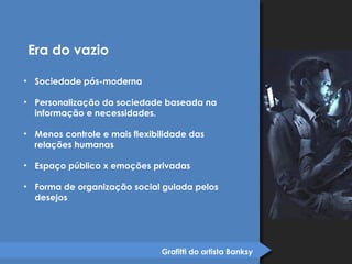 Grafitti do artista Banksy 
Era do vazio 
• Sociedade pós-moderna 
• Personalização da sociedade baseada na 
informação e necessidades. 
• Menos controle e mais flexibilidade das 
relações humanas 
• Espaço público x emoções privadas 
• Forma de organização social guiada pelos 
desejos 
 