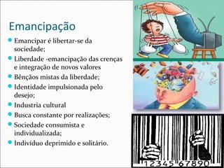 Emancipação 
Emancipar é libertar-se da 
sociedade; 
Liberdade -emancipação das crenças 
e integração de novos valores 
Bênçãos mistas da liberdade; 
Identidade impulsionada pelo 
desejo; 
Industria cultural 
Busca constante por realizações; 
Sociedade consumista e 
individualizada; 
Indivíduo deprimido e solitário. 
 