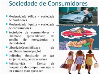 Sociedade de Consumidores 
Modernidade sólida – sociedade 
de produtores 
Modernidade líquida – sociedade 
de consumidores 
Sociedade de consumidores – 
liberdade (possibilidade de 
escolha de mercadorias e 
identidades) 
Liberdade(possibilidade de 
escolhas)- Emancipação? 
Indivíduo destituído de sua 
subjetividade, perde as raízes 
Política-vida - Deriva da 
pragmática de comprar, ou seja, o 
ter é muito mais que o ser 
Consumo associado à felicidade 
 