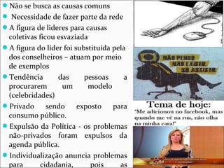 Não se busca as causas comuns 
 Necessidade de fazer parte da rede 
A figura de lideres para causas 
coletivas ficou esvaziada 
A figura do líder foi substituída pela 
dos conselheiros – atuam por meio 
de exemplos 
Tendência das pessoas a 
procurarem um modelo 
(celebridades) 
Privado sendo exposto para 
consumo público. 
Expulsão da Política - os problemas 
não-privados foram expulsos da 
agenda pública. 
Individualização anuncia problemas 
para cidadania, pois as 
 