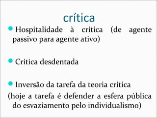 crítica 
Hospitalidade à crítica (de agente 
passivo para agente ativo) 
Crítica desdentada 
Inversão da tarefa da teoria crítica 
(hoje a tarefa é defender a esfera pública 
do esvaziamento pelo individualismo) 
 