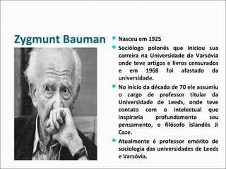 Zygmunt Bauman Nasceu em 1925 
Sociólogo polonês que iniciou sua 
carreira na Universidade de Varsóvia 
onde teve artigos e livros censurados 
e em 1968 foi afastado da 
universidade. 
No início da década de 70 ele assumiu 
o cargo de professor titular da 
Universidade de Leeds, onde teve 
contato com o intelectual que 
inspiraria profundamente seu 
pensamento, o filósofo islandês Ji 
Caze. 
Atualmente é professor emérito de 
sociologia das universidades de Leeds 
e Varsóvia. 
 