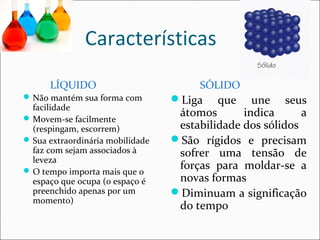 Características 
LÍQUIDO 
Não mantém sua forma com 
facilidade 
Movem-se facilmente 
(respingam, escorrem) 
Sua extraordinária mobilidade 
faz com sejam associados à 
leveza 
O tempo importa mais que o 
espaço que ocupa (o espaço é 
preenchido apenas por um 
momento) 
SÓLIDO 
Liga que une seus 
átomos indica a 
estabilidade dos sólidos 
São rígidos e precisam 
sofrer uma tensão de 
forças para moldar-se a 
novas formas 
Diminuam a significação 
do tempo 
 