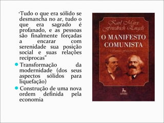 “Tudo o que era sólido se 
desmancha no ar, tudo o 
que era sagrado é 
profanado, e as pessoas 
são finalmente forçadas 
a encarar com 
serenidade sua posição 
social e suas relações 
recíprocas” 
Transformação da 
modernidade (dos seus 
aspectos sólidos para 
liquefação) 
Construção de uma nova 
ordem definida pela 
economia 
 