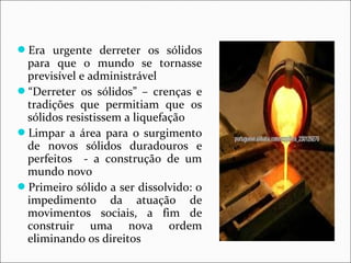 Era urgente derreter os sólidos 
para que o mundo se tornasse 
previsível e administrável 
“Derreter os sólidos” – crenças e 
tradições que permitiam que os 
sólidos resistissem a liquefação 
Limpar a área para o surgimento 
de novos sólidos duradouros e 
perfeitos - a construção de um 
mundo novo 
Primeiro sólido a ser dissolvido: o 
impedimento da atuação de 
movimentos sociais, a fim de 
construir uma nova ordem 
eliminando os direitos 
 