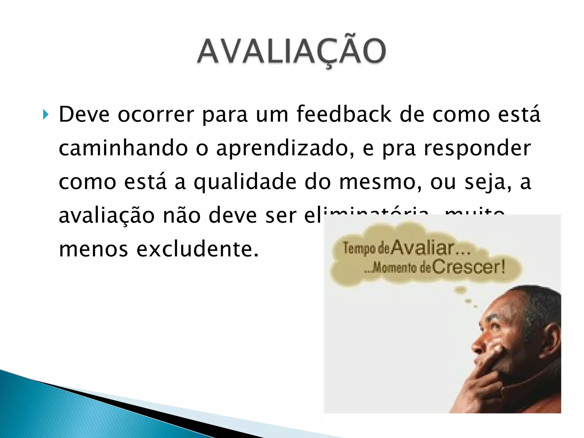 Deve ocorrer para um feedback de como está caminhando o aprendizado, e pra responder como está a qualidade do mesmo, ou seja, a avaliação não deve ser eliminatória, muito menos excludente. 