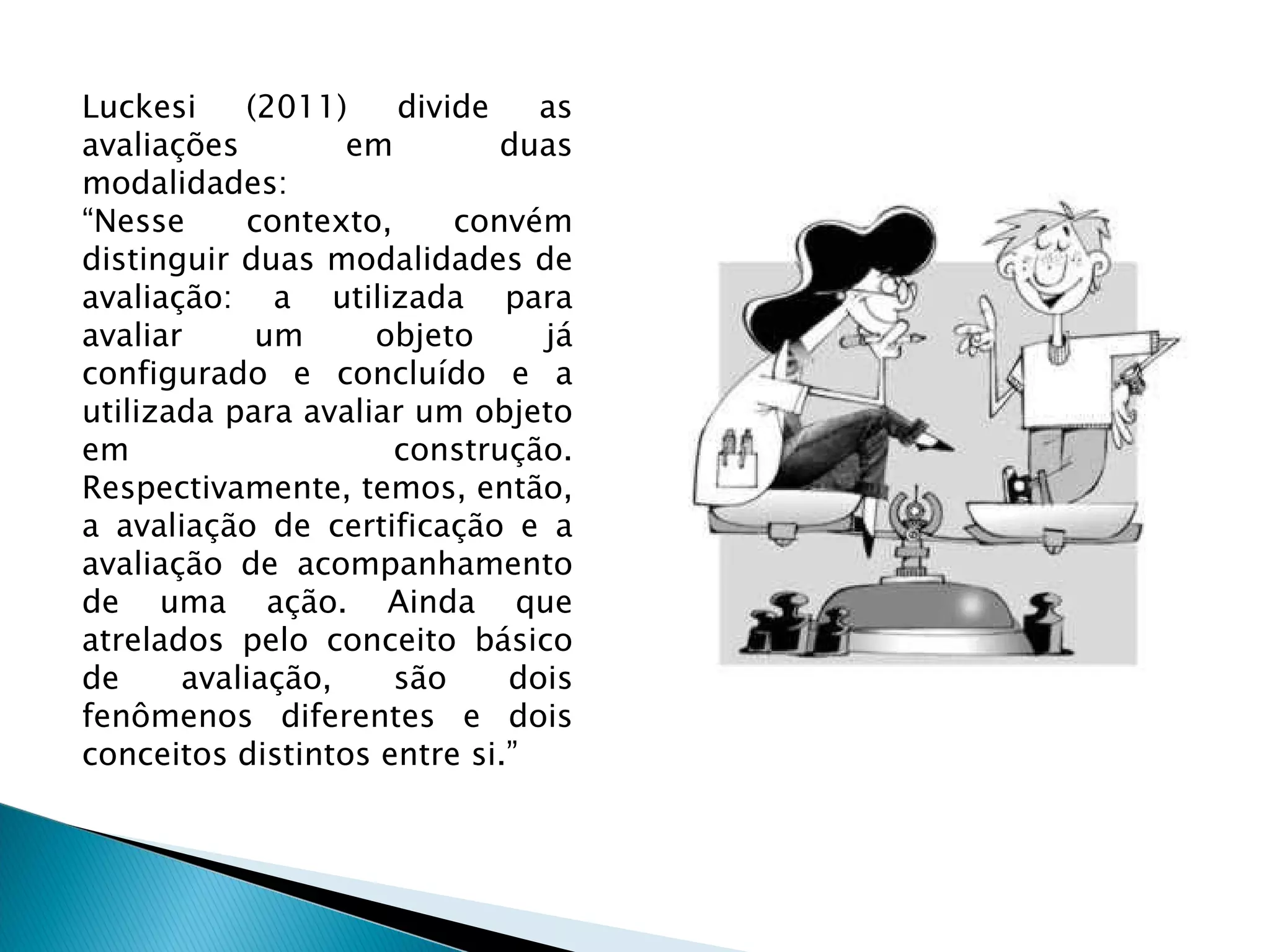 Luckesi (2011) divide as avaliações em duas modalidades: “ Nesse contexto, convém distinguir duas modalidades de avaliação: a utilizada para avaliar um objeto já configurado e concluído e a utilizada para avaliar um objeto em construção. Respectivamente, temos, então, a avaliação de certificação e a avaliação de acompanhamento de uma ação. Ainda que atrelados pelo conceito básico de avaliação, são dois fenômenos diferentes e dois conceitos distintos entre si.” 