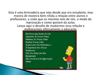 Esta é uma brincadeira que vejo desde que era estudante, mas mostra de maneira bem nítida a relação entre alunos e professores, a visão que os mesmos tem de nós, o medo da reprovação e como gostam da aulas. Lanço aqui o desafio de mudarmos essa relação e melhorarmos efetivamente a educação. 