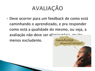 Deve ocorrer para um feedback de como está caminhando o aprendizado, e pra responder como está a qualidade do mesmo, ou seja, a avaliação não deve ser eliminatória, muito menos excludente. 