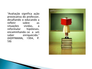 “ Avaliação significa ação provocativa do professor, desafiando o educando a refletir sobre as situações vividas, a reformular hipóteses, encaminhando-se a um saber enriquecido.” (HOFFMANN, 1994, P. 58) 