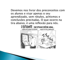 Devemos nos livrar dos preconceitos com os alunos e visar apenas o seu aprendizado, sem rótulos, achismos e conclusões precitadas. O que ocorre na tira abaixo, é uma reflexão para nós. 